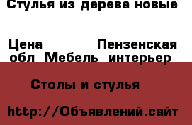 Стулья из дерева новые › Цена ­ 3 200 - Пензенская обл. Мебель, интерьер » Столы и стулья   